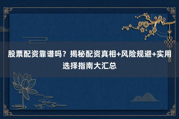 股票配资靠谱吗？揭秘配资真相+风险规避+实用选择指南大汇总