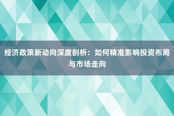 经济政策新动向深度剖析：如何精准影响投资布局与市场走向