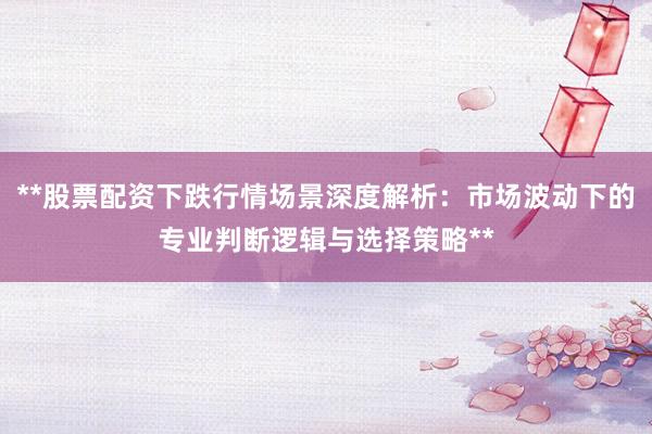 **股票配资下跌行情场景深度解析：市场波动下的专业判断逻辑与选择策略**