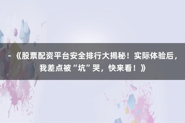 - 《股票配资平台安全排行大揭秘！实际体验后，我差点被“坑”哭，快来看！》