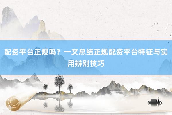 配资平台正规吗？一文总结正规配资平台特征与实用辨别技巧