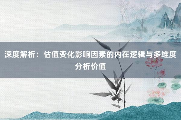 深度解析：估值变化影响因素的内在逻辑与多维度分析价值
