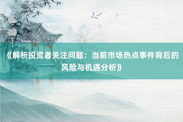 《解析投资者关注问题：当前市场热点事件背后的风险与机遇分析》