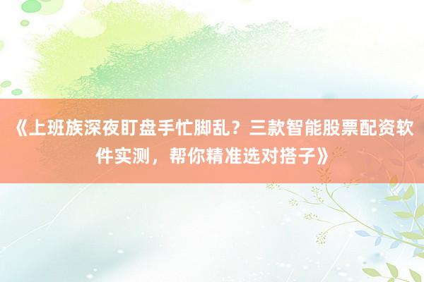 《上班族深夜盯盘手忙脚乱？三款智能股票配资软件实测，帮你精准选对搭子》