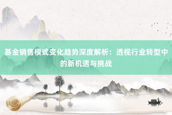 基金销售模式变化趋势深度解析：透视行业转型中的新机遇与挑战