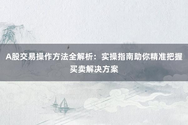 A股交易操作方法全解析：实操指南助你精准把握买卖解决方案
