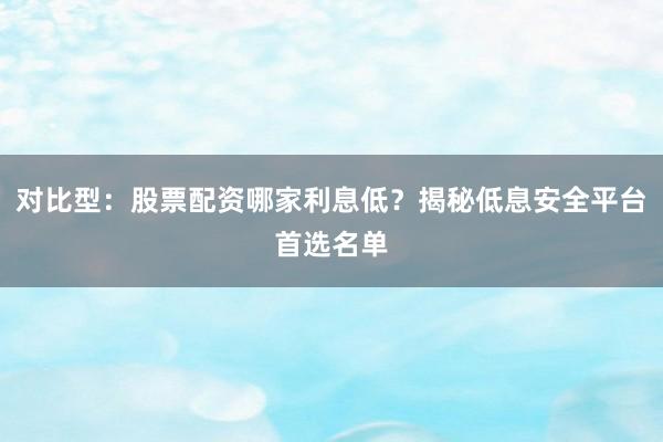 对比型：股票配资哪家利息低？揭秘低息安全平台首选名单