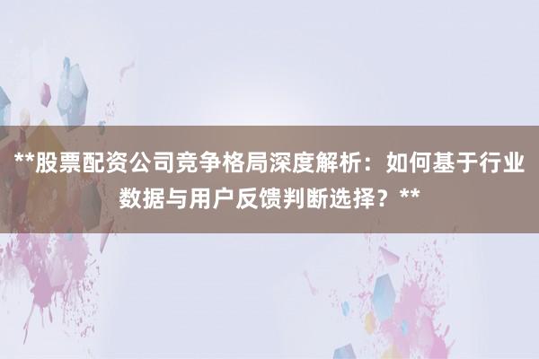 **股票配资公司竞争格局深度解析：如何基于行业数据与用户反馈判断选择？**