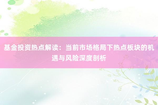 基金投资热点解读：当前市场格局下热点板块的机遇与风险深度剖析