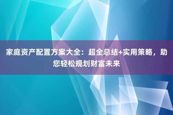 家庭资产配置方案大全：超全总结+实用策略，助您轻松规划财富未来