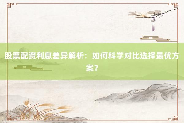 股票配资利息差异解析：如何科学对比选择最优方案？