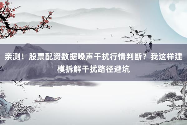 亲测！股票配资数据噪声干扰行情判断？我这样建模拆解干扰路径避坑
