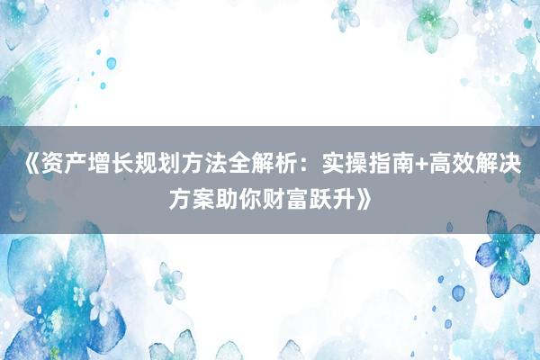 《资产增长规划方法全解析：实操指南+高效解决方案助你财富跃升》