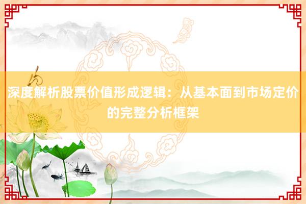 深度解析股票价值形成逻辑：从基本面到市场定价的完整分析框架
