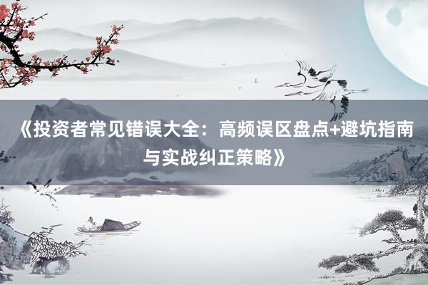 《投资者常见错误大全：高频误区盘点+避坑指南与实战纠正策略》