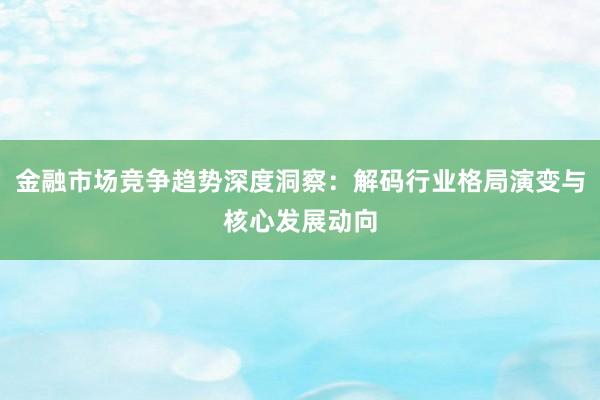 金融市场竞争趋势深度洞察：解码行业格局演变与核心发展动向