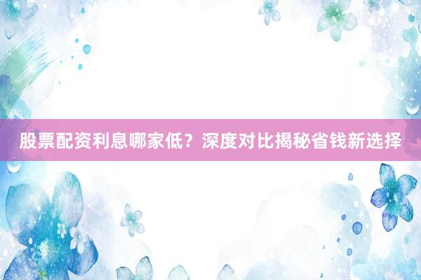 股票配资利息哪家低？深度对比揭秘省钱新选择