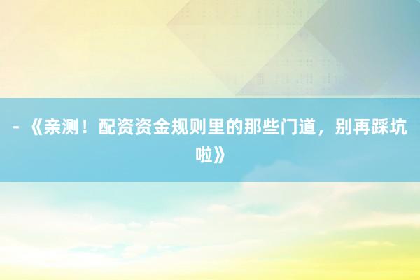 - 《亲测！配资资金规则里的那些门道，别再踩坑啦》