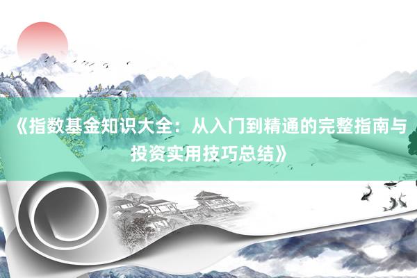 《指数基金知识大全：从入门到精通的完整指南与投资实用技巧总结》