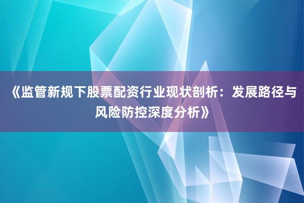 《监管新规下股票配资行业现状剖析：发展路径与风险防控深度分析》