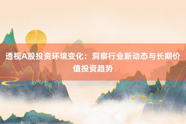 透视A股投资环境变化：洞察行业新动态与长期价值投资趋势