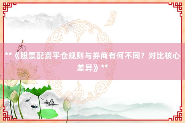 **《股票配资平仓规则与券商有何不同？对比核心差异》**
