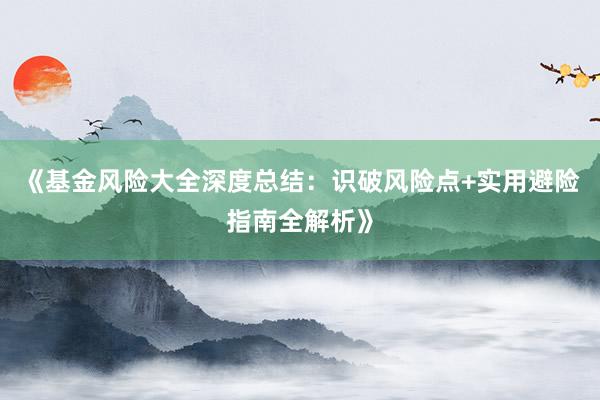 《基金风险大全深度总结：识破风险点+实用避险指南全解析》