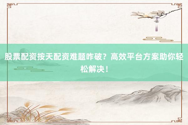 股票配资按天配资难题咋破?高效平台方案助你轻松解决!