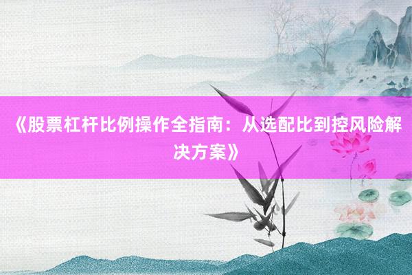 《股票杠杆比例操作全指南：从选配比到控风险解决方案》