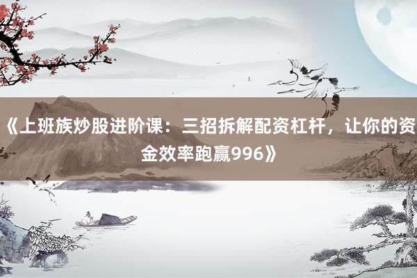 《上班族炒股进阶课：三招拆解配资杠杆，让你的资金效率跑赢996》