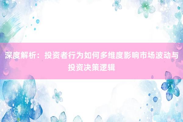 深度解析：投资者行为如何多维度影响市场波动与投资决策逻辑