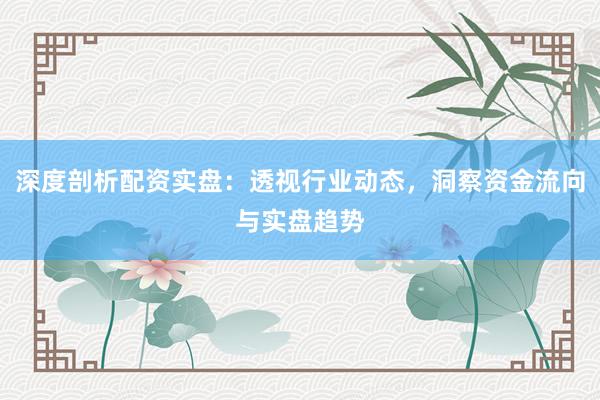 深度剖析配资实盘：透视行业动态，洞察资金流向与实盘趋势